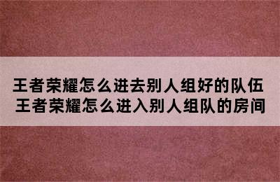 王者荣耀怎么进去别人组好的队伍 王者荣耀怎么进入别人组队的房间